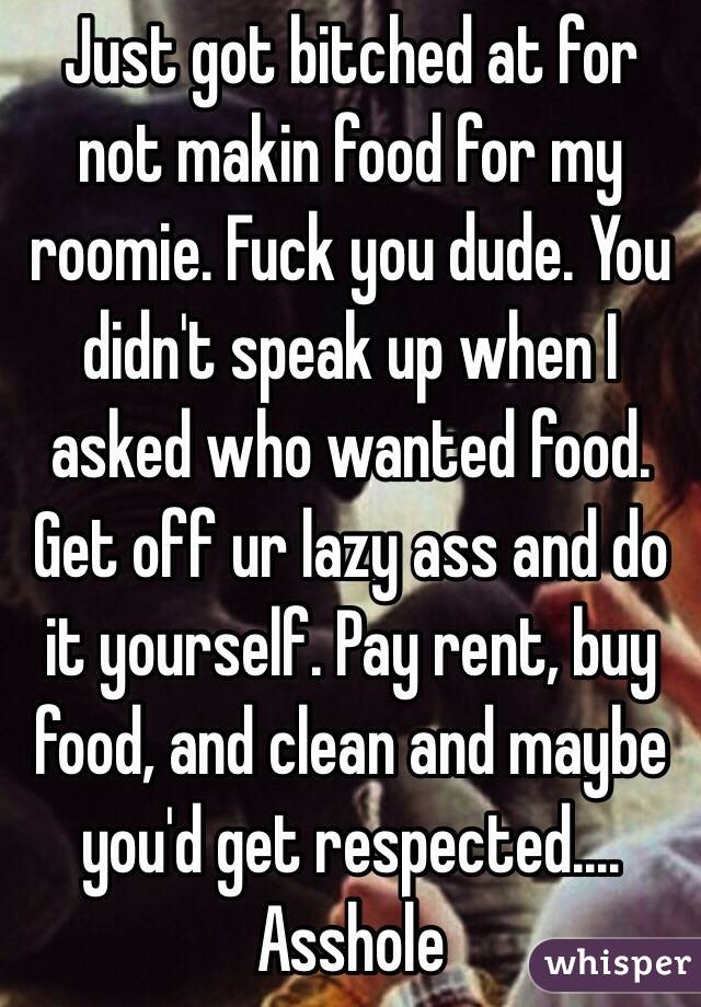 Just got bitched at for not makin food for my roomie. Fuck you dude. You didn't speak up when I asked who wanted food. Get off ur lazy ass and do it yourself. Pay rent, buy food, and clean and maybe you'd get respected.... Asshole