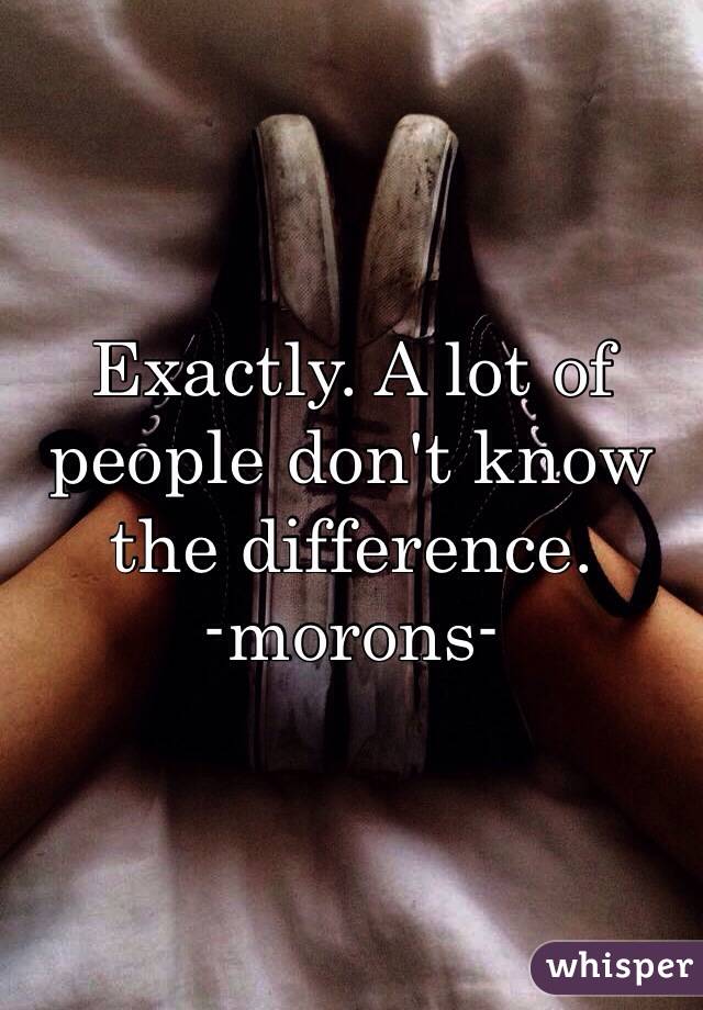 Exactly. A lot of people don't know the difference.
-morons-