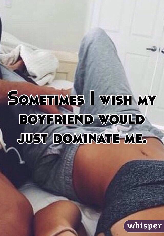 Sometimes I wish my boyfriend would just dominate me.