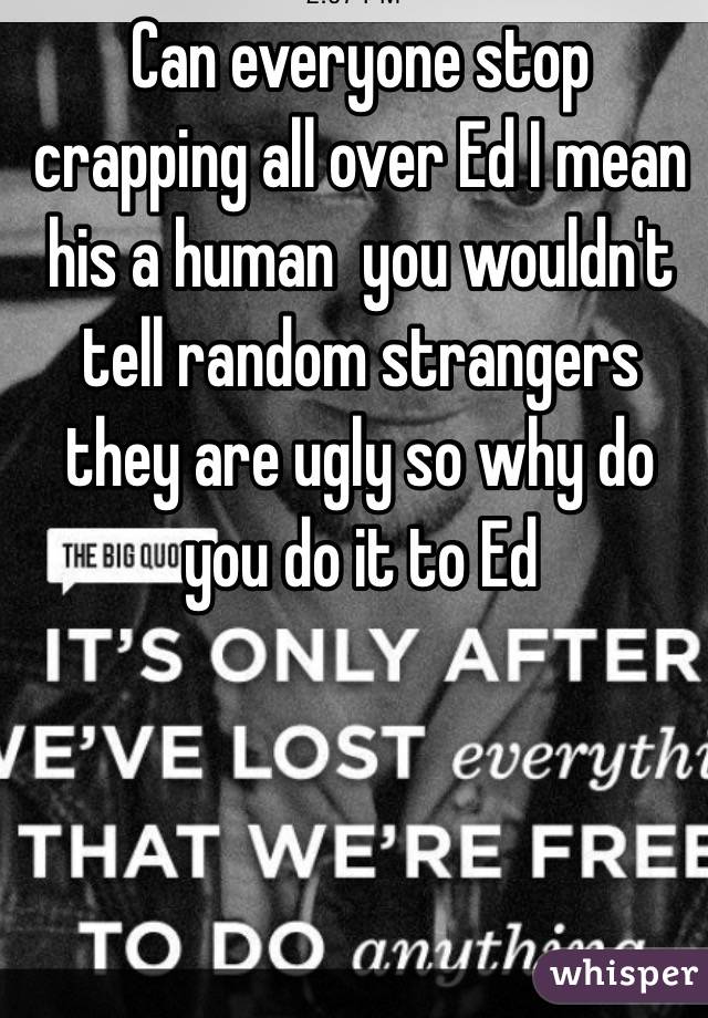 Can everyone stop crapping all over Ed I mean his a human  you wouldn't tell random strangers they are ugly so why do you do it to Ed 