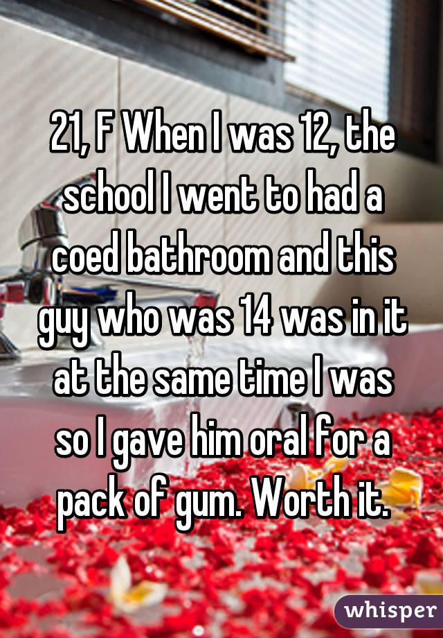 21, F When I was 12, the school I went to had a coed bathroom and this guy who was 14 was in it at the same time I was so I gave him oral for a pack of gum. Worth it.