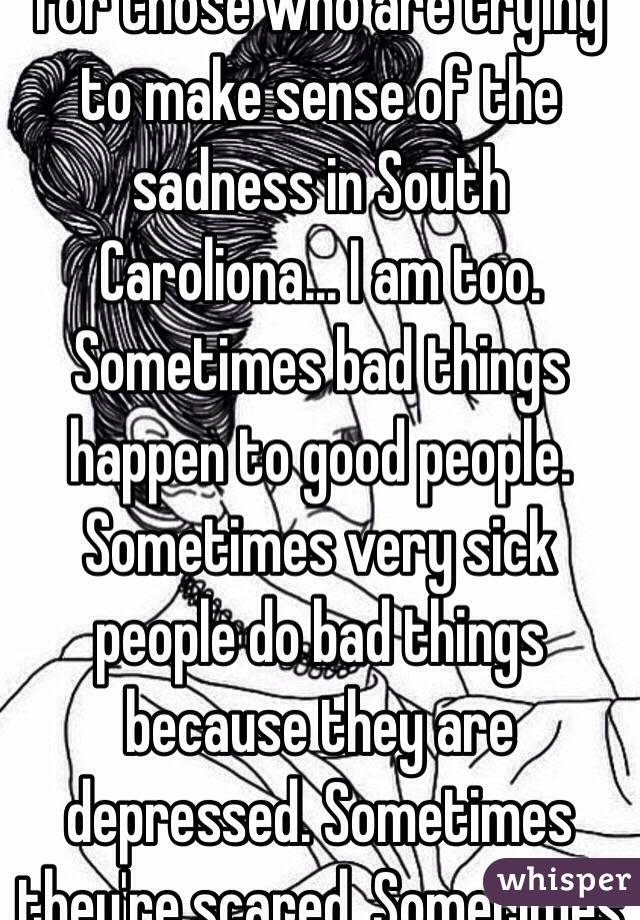 For those who are trying to make sense of the sadness in South Caroliona... I am too. Sometimes bad things happen to good people. Sometimes very sick people do bad things because they are depressed. Sometimes they're scared. Sometimes 