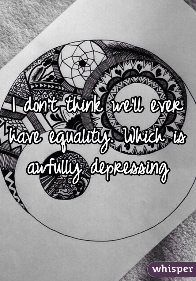 I don't think we'll ever have equality. Which is awfully depressing