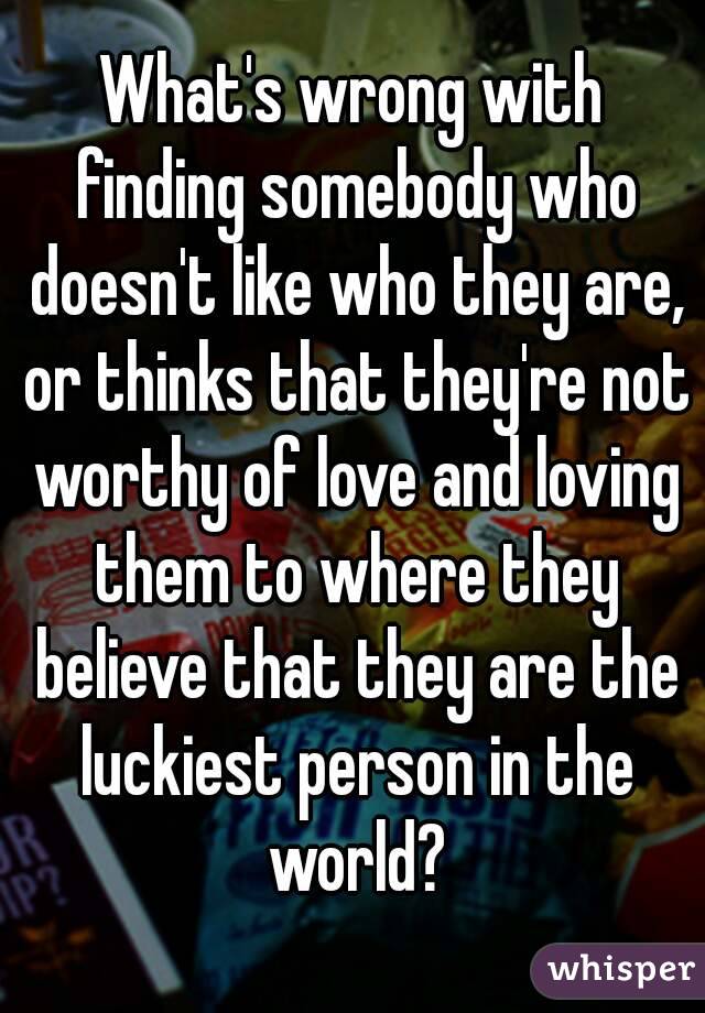 What's wrong with finding somebody who doesn't like who they are, or thinks that they're not worthy of love and loving them to where they believe that they are the luckiest person in the world?