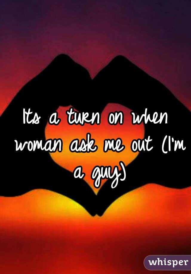 Its a turn on when woman ask me out (I'm a guy)