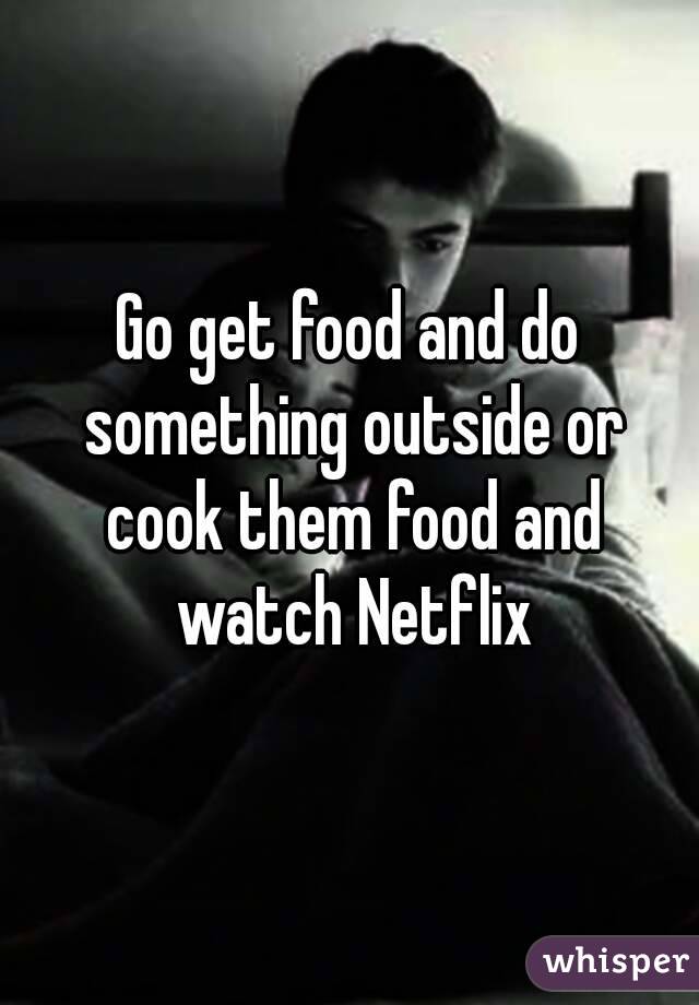 Go get food and do something outside or cook them food and watch Netflix