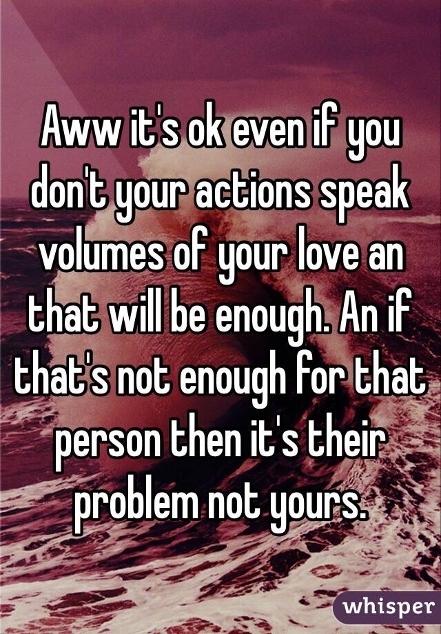 Aww it's ok even if you don't your actions speak volumes of your love an that will be enough. An if that's not enough for that person then it's their problem not yours.