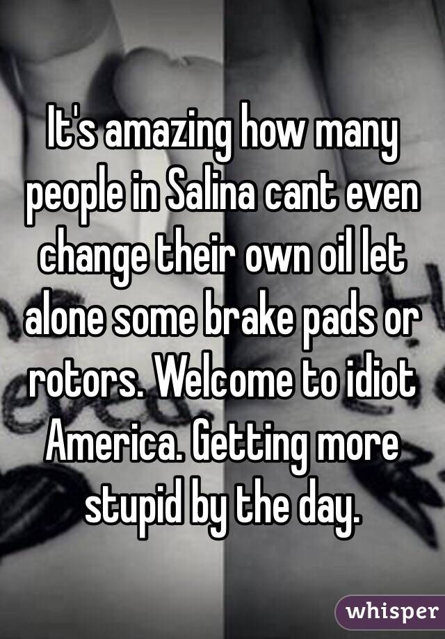 It's amazing how many people in Salina cant even change their own oil let alone some brake pads or rotors. Welcome to idiot America. Getting more stupid by the day.