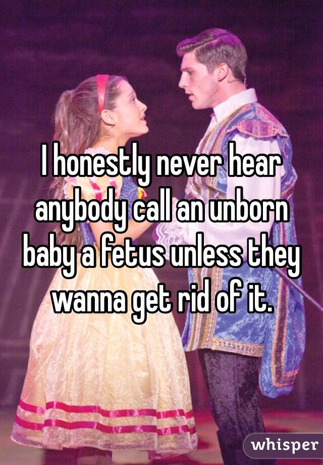 I honestly never hear anybody call an unborn baby a fetus unless they wanna get rid of it.