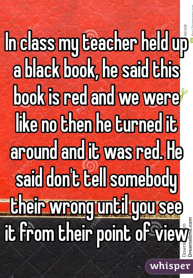 In class my teacher held up a black book, he said this book is red and we were like no then he turned it around and it was red. He said don't tell somebody their wrong until you see it from their point of view