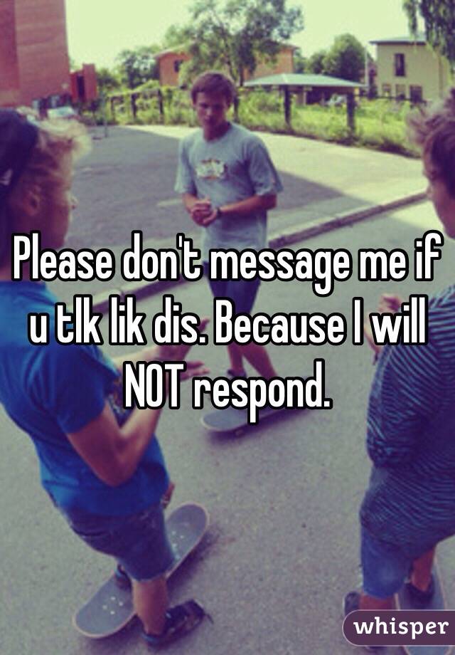 Please don't message me if u tlk lik dis. Because I will NOT respond. 