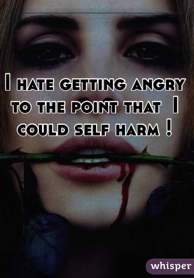 I hate getting angry to the point that  I could self harm !