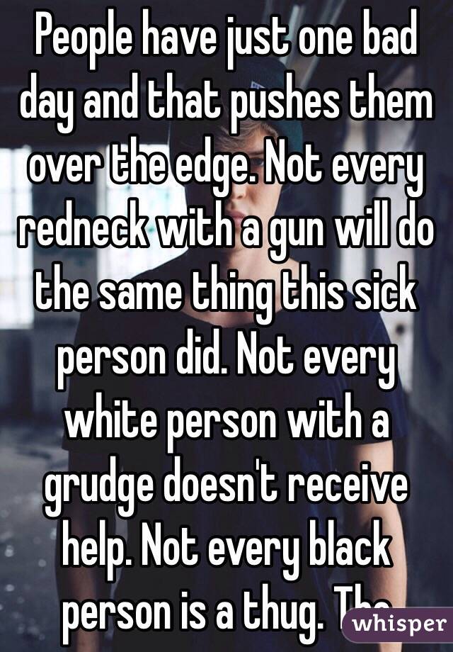 People have just one bad day and that pushes them over the edge. Not every redneck with a gun will do the same thing this sick person did. Not every white person with a grudge doesn't receive help. Not every black person is a thug. The 