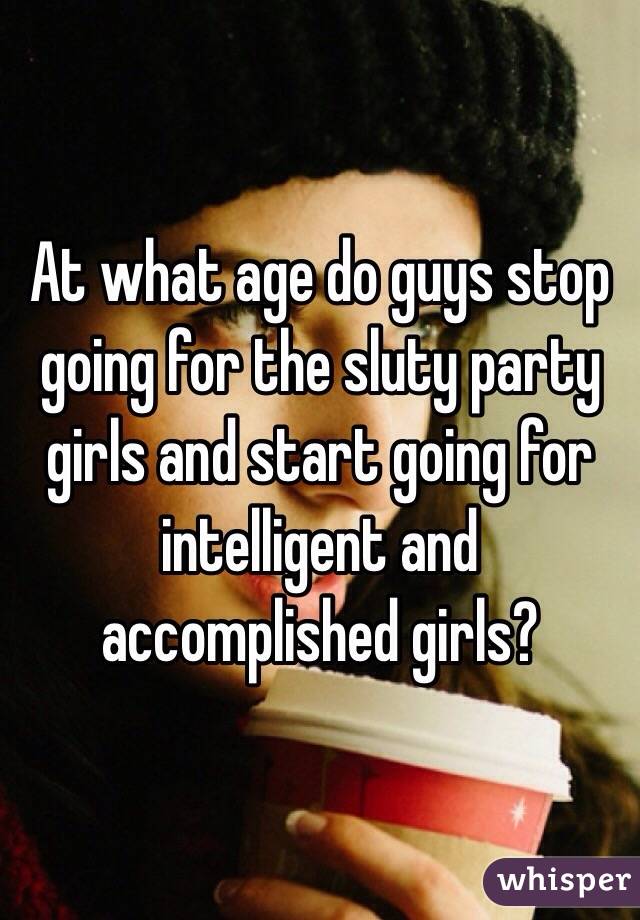 At what age do guys stop going for the sluty party girls and start going for intelligent and accomplished girls? 