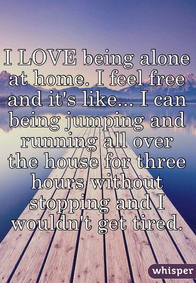 I LOVE being alone at home. I feel free and it's like... I can being jumping and running all over the house for three hours without stopping and I wouldn't get tired.