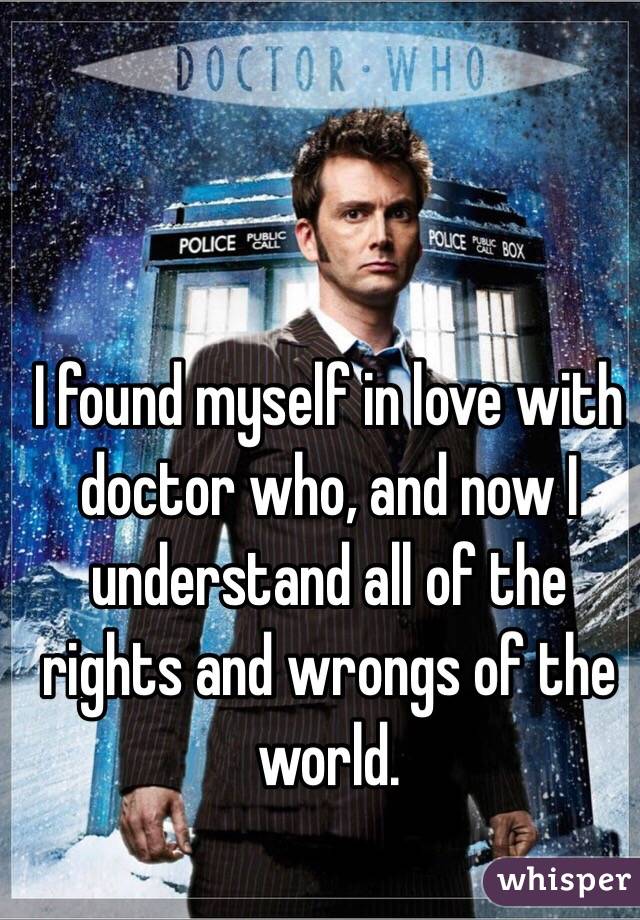 I found myself in love with doctor who, and now I understand all of the rights and wrongs of the world.