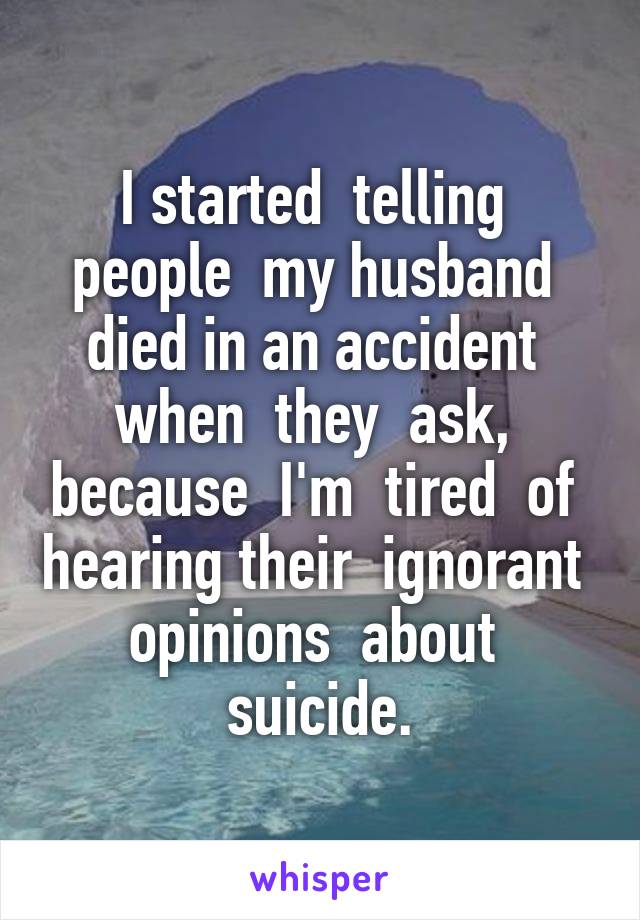 I started  telling  people  my husband  died in an accident  when  they  ask,  because  I'm  tired  of  hearing their  ignorant  opinions  about  suicide.