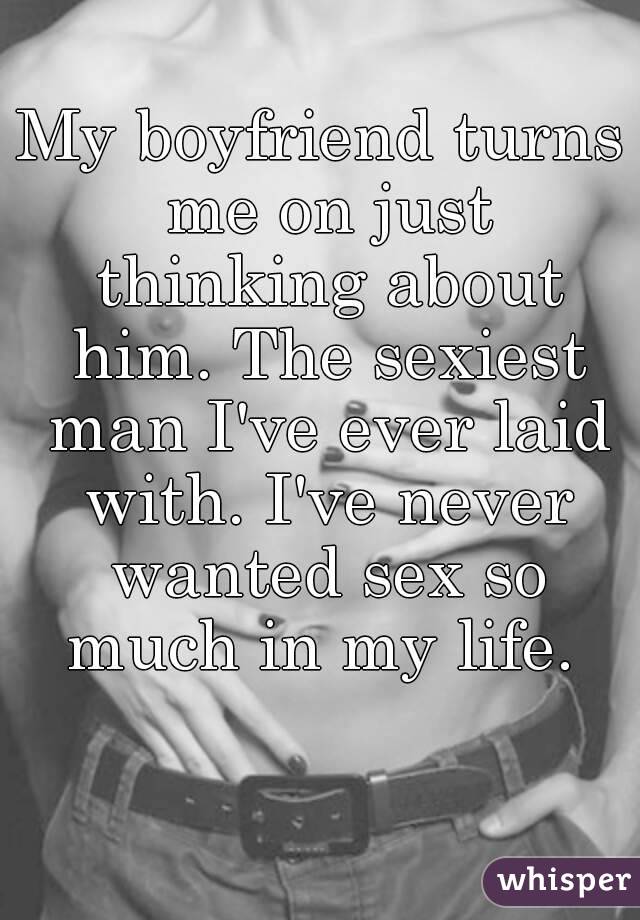 My boyfriend turns me on just thinking about him. The sexiest man I've ever laid with. I've never wanted sex so much in my life. 