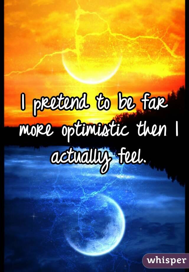 I pretend to be far more optimistic then I actually feel.