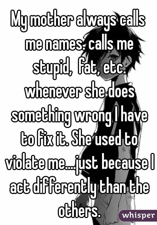 My mother always calls me names. calls me stupid,  fat, etc. whenever she does something wrong I have to fix it. She used to violate me....just because I act differently than the others.