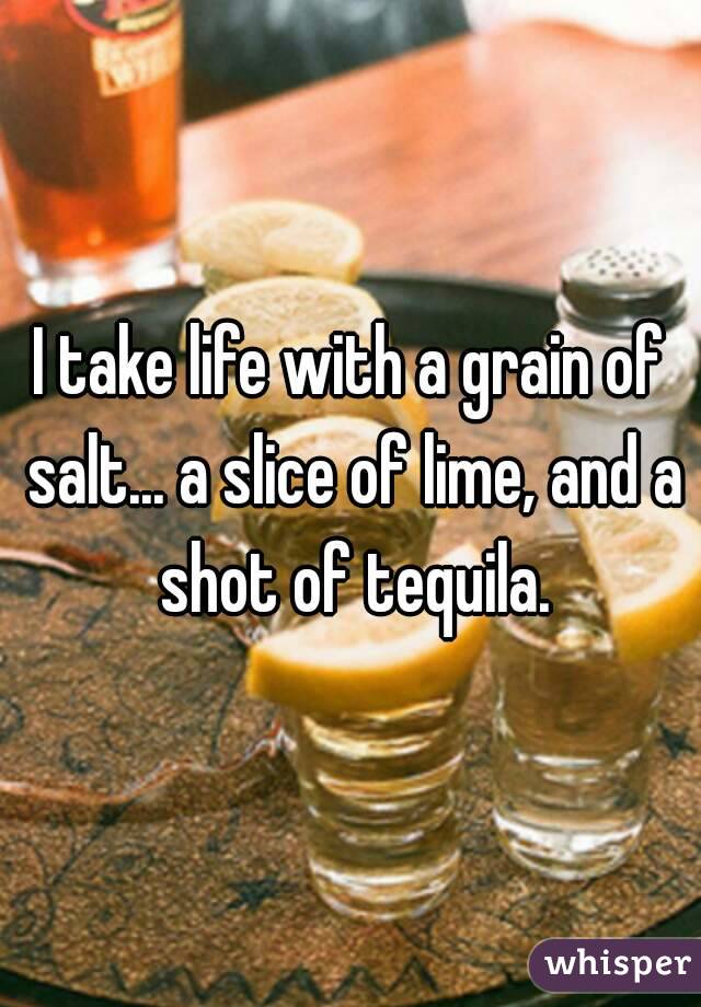 I take life with a grain of salt... a slice of lime, and a shot of tequila.