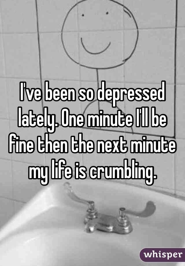 I've been so depressed lately. One minute I'll be fine then the next minute my life is crumbling. 