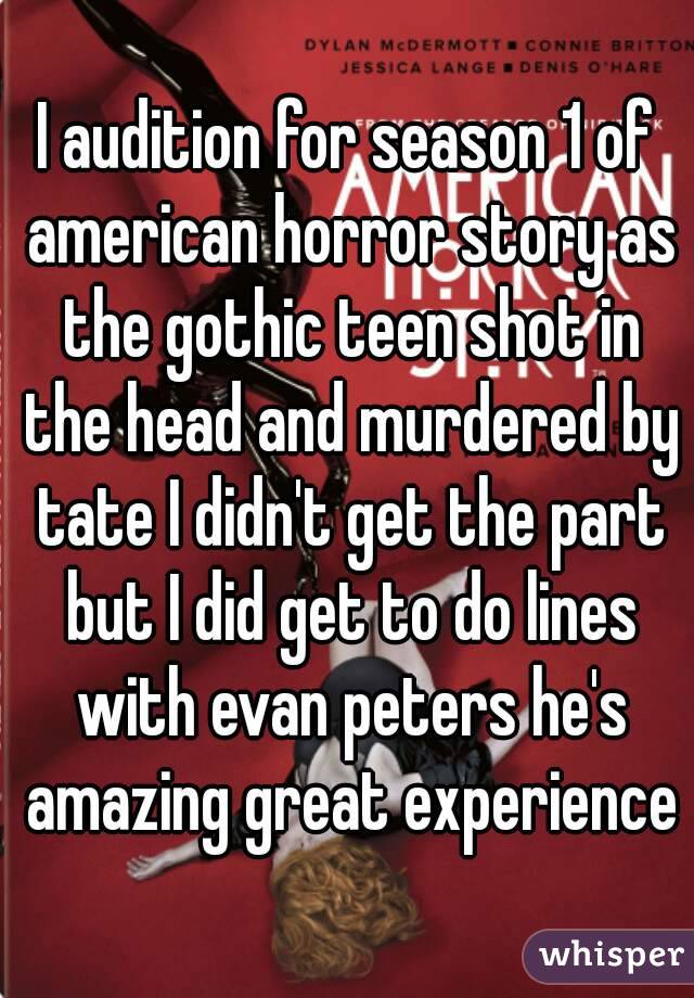 I audition for season 1 of american horror story as the gothic teen shot in the head and murdered by tate I didn't get the part but I did get to do lines with evan peters he's amazing great experience