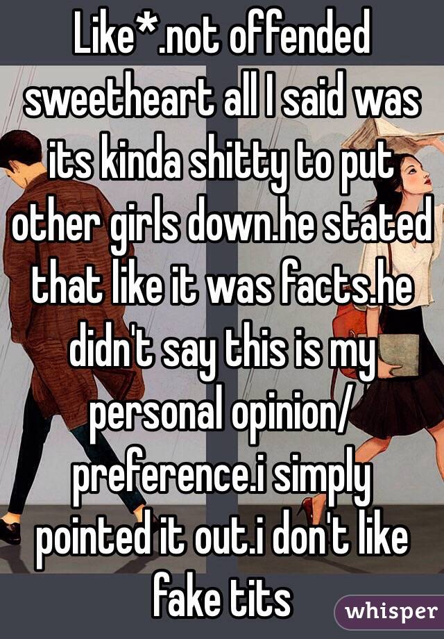 Like*.not offended sweetheart all I said was its kinda shitty to put other girls down.he stated that like it was facts.he didn't say this is my personal opinion/preference.i simply pointed it out.i don't like fake tits 