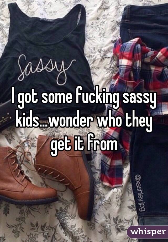 I got some fucking sassy kids...wonder who they get it from