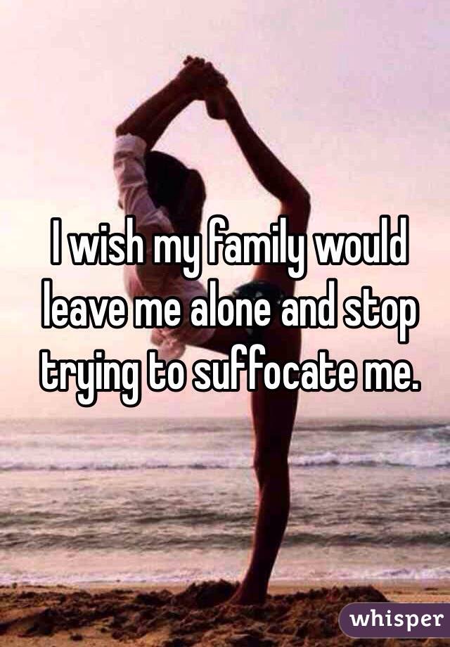 I wish my family would leave me alone and stop trying to suffocate me. 