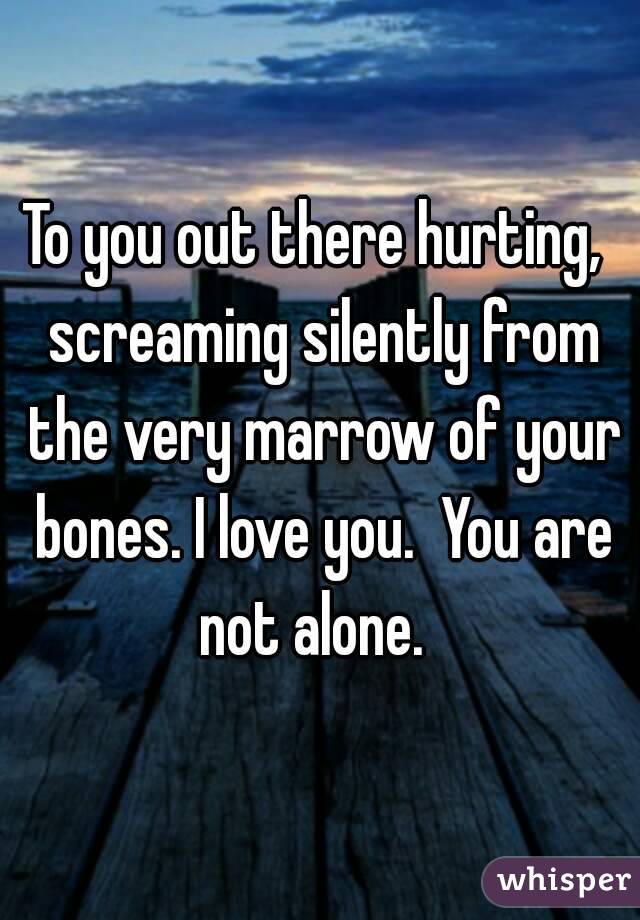 To you out there hurting,  screaming silently from the very marrow of your bones. I love you.  You are not alone.  