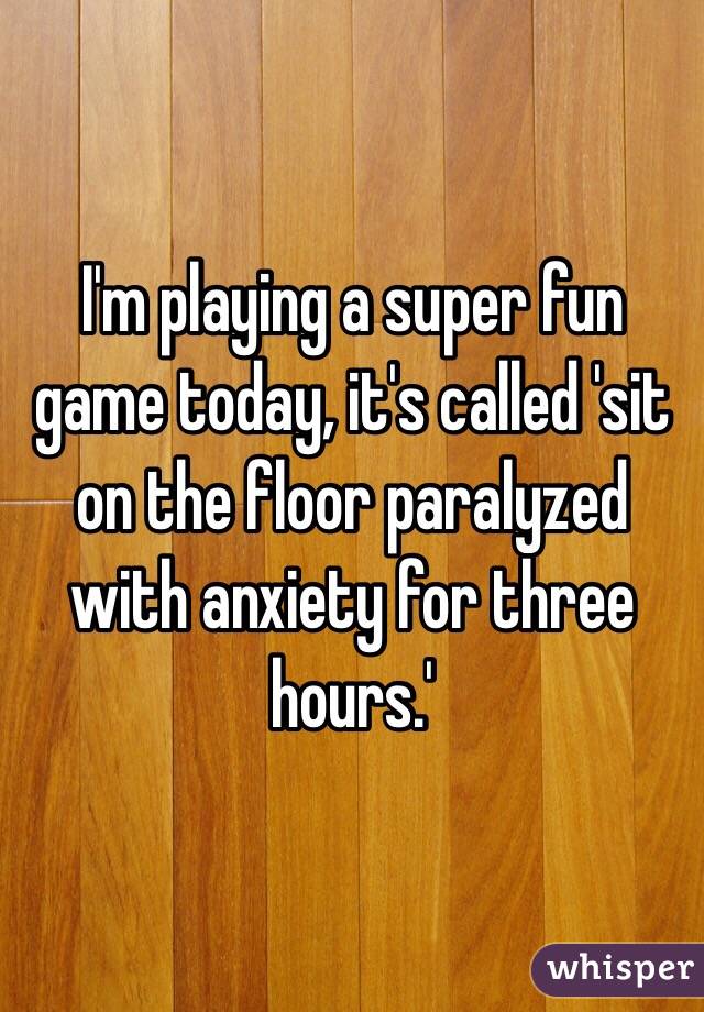 I'm playing a super fun game today, it's called 'sit on the floor paralyzed with anxiety for three hours.'