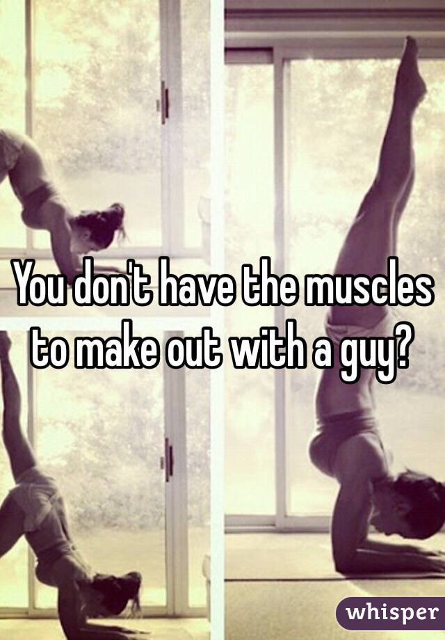 You don't have the muscles to make out with a guy?