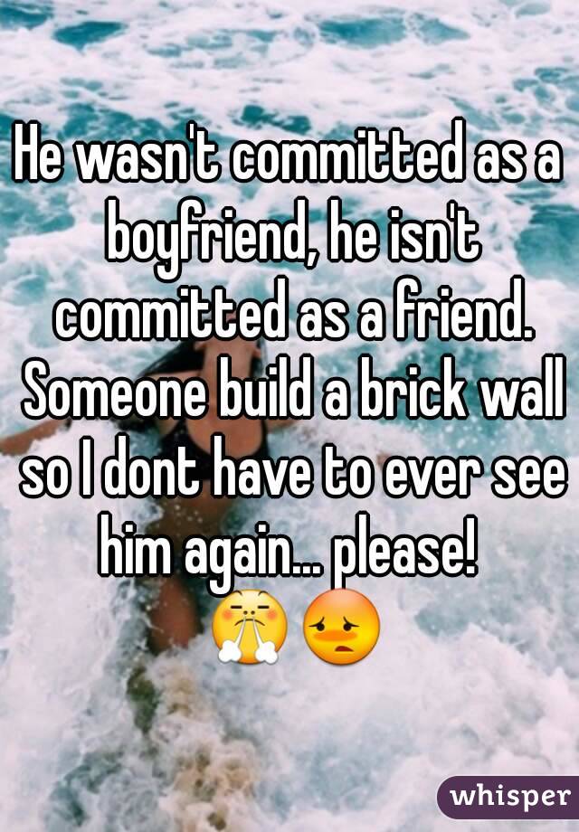 He wasn't committed as a boyfriend, he isn't committed as a friend. Someone build a brick wall so I dont have to ever see him again... please!  😤😳