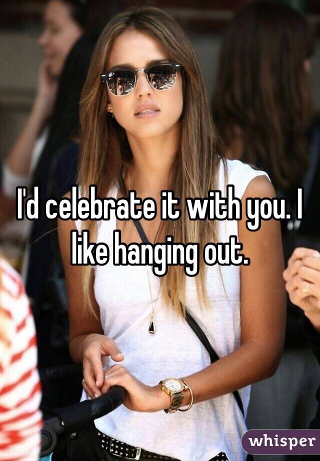 I'd celebrate it with you. I like hanging out.