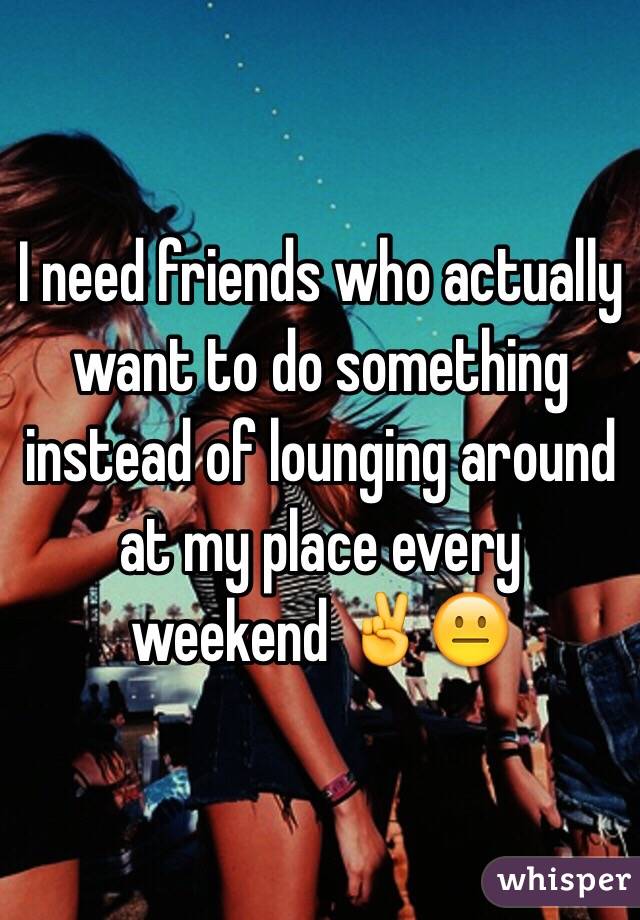 I need friends who actually want to do something instead of lounging around at my place every weekend ✌️😐 