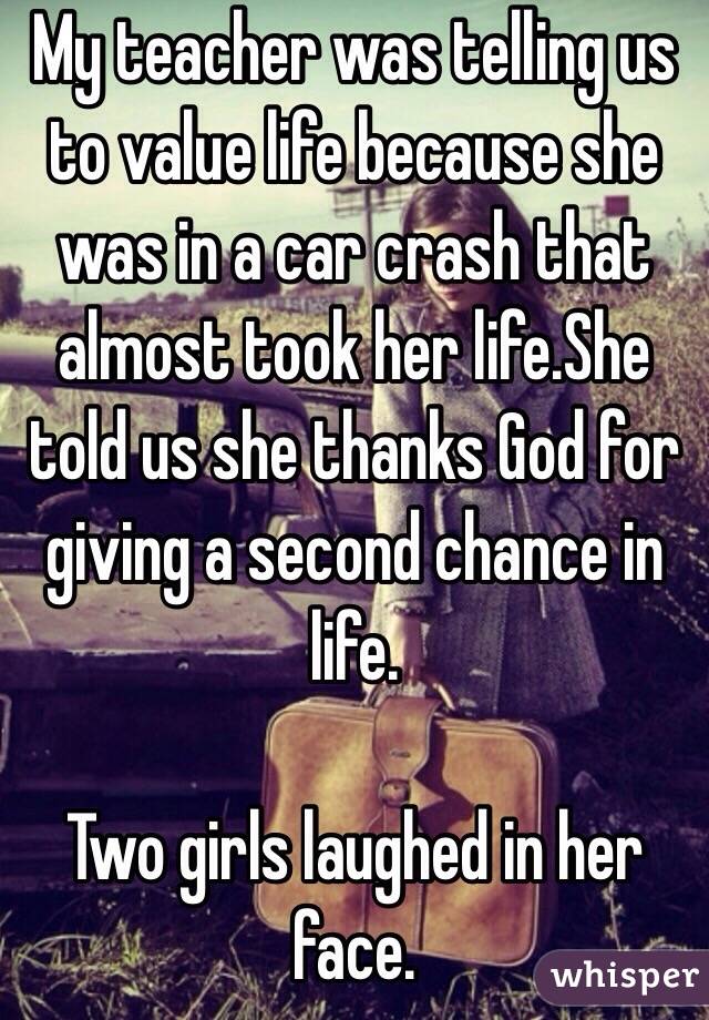 My teacher was telling us to value life because she was in a car crash that almost took her life.She told us she thanks God for giving a second chance in life.

Two girls laughed in her face.