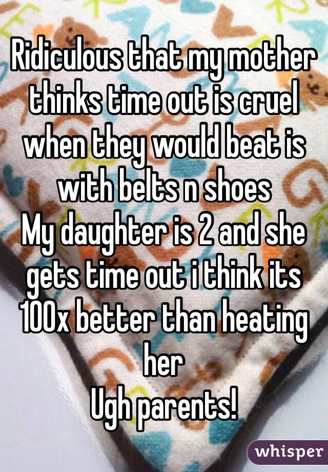 Ridiculous that my mother thinks time out is cruel when they would beat is with belts n shoes 
My daughter is 2 and she gets time out i think its 100x better than heating her 
Ugh parents! 