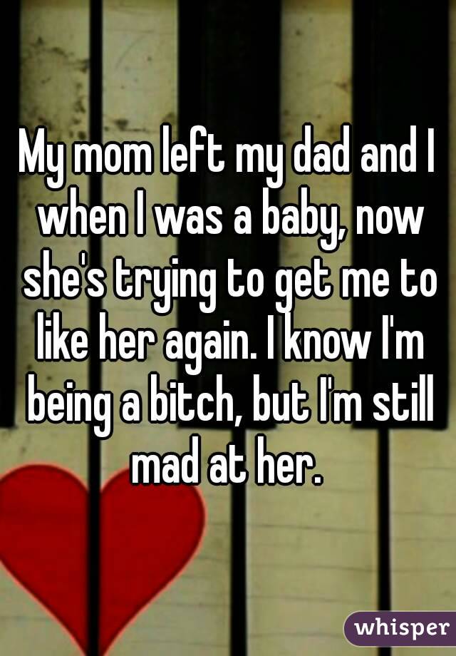 My mom left my dad and I when I was a baby, now she's trying to get me to like her again. I know I'm being a bitch, but I'm still mad at her. 