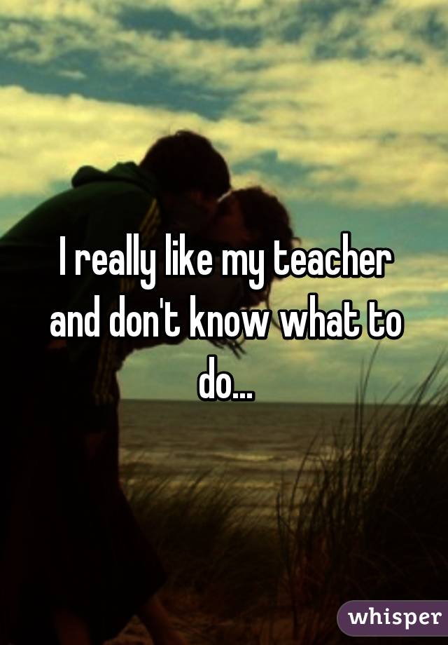 I really like my teacher and don't know what to do...