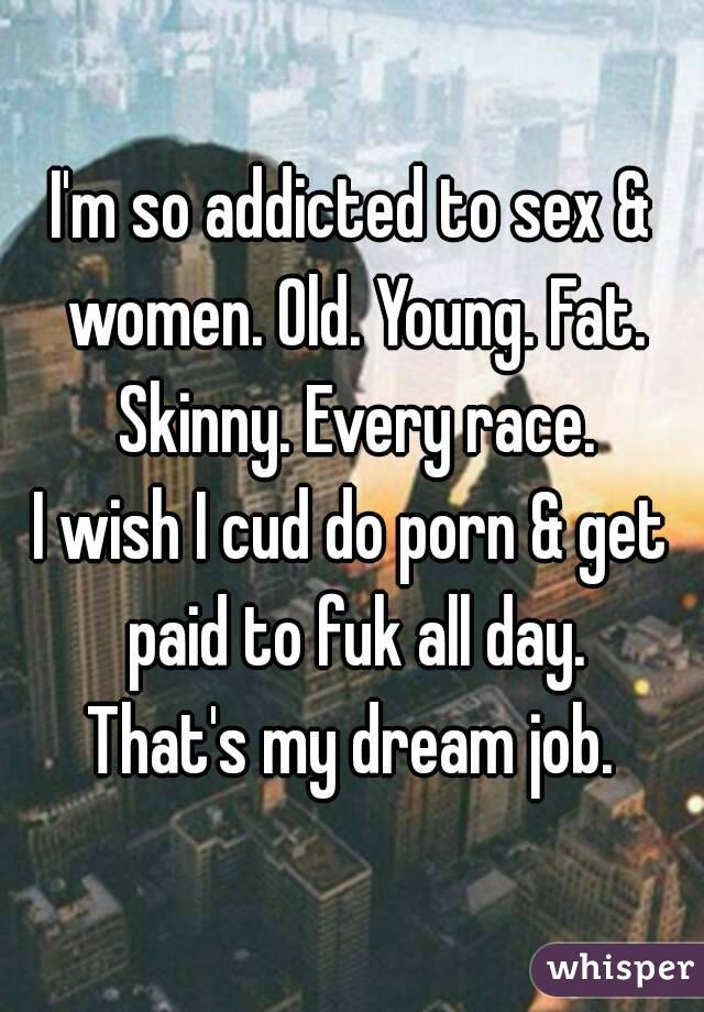 I'm so addicted to sex & women. Old. Young. Fat. Skinny. Every race.
I wish I cud do porn & get paid to fuk all day.
That's my dream job.