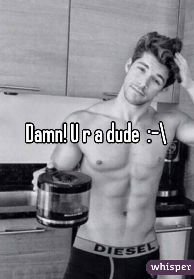 Damn! U r a dude  :-\