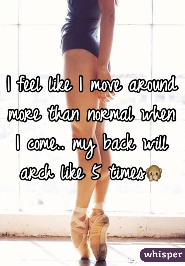 I feel like I move around more than normal when I come.. my back will arch like 5 times🙊