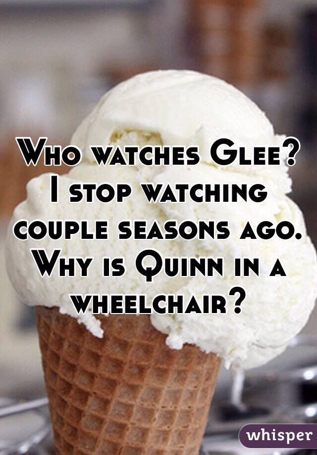 Who watches Glee? I stop watching couple seasons ago. Why is Quinn in a wheelchair? 