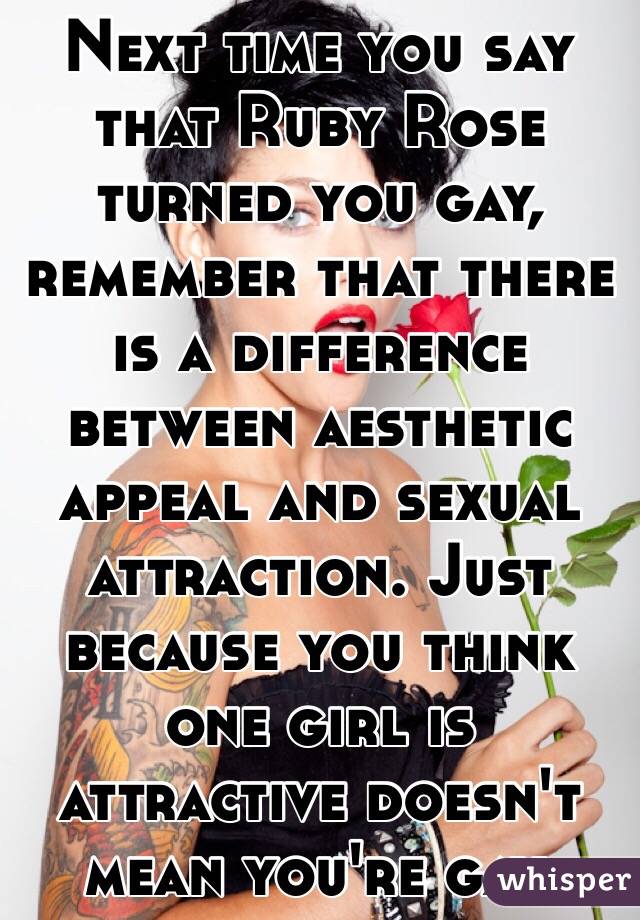 Next time you say that Ruby Rose turned you gay, remember that there is a difference between aesthetic appeal and sexual attraction. Just because you think one girl is attractive doesn't mean you're gay.