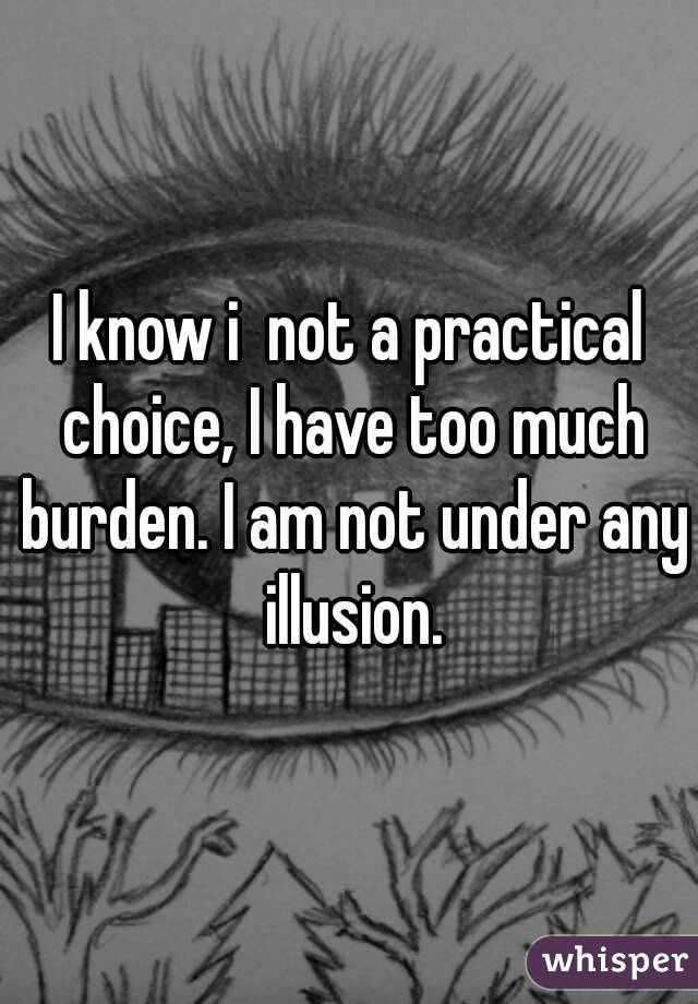 I know i  not a practical choice, I have too much burden. I am not under any illusion.