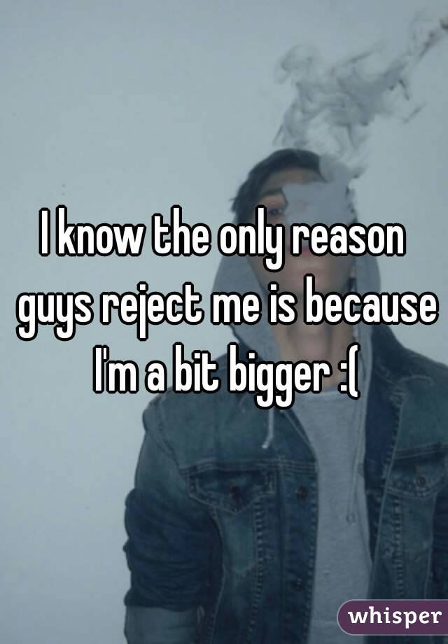 I know the only reason guys reject me is because I'm a bit bigger :(