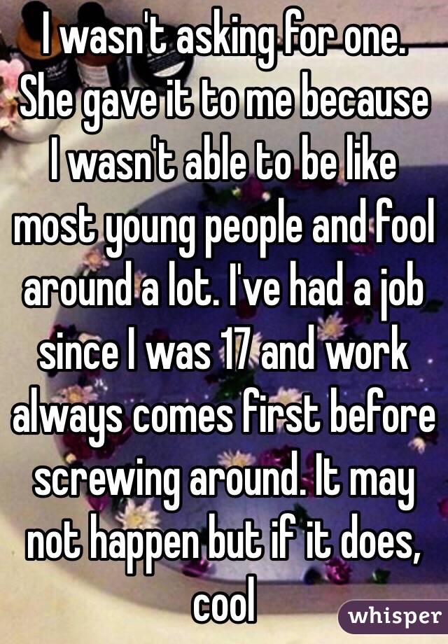 I wasn't asking for one. She gave it to me because I wasn't able to be like most young people and fool around a lot. I've had a job since I was 17 and work always comes first before screwing around. It may not happen but if it does, cool