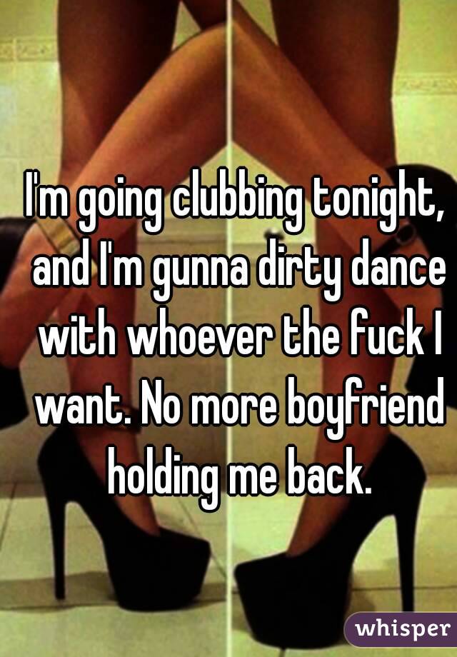 I'm going clubbing tonight, and I'm gunna dirty dance with whoever the fuck I want. No more boyfriend holding me back.