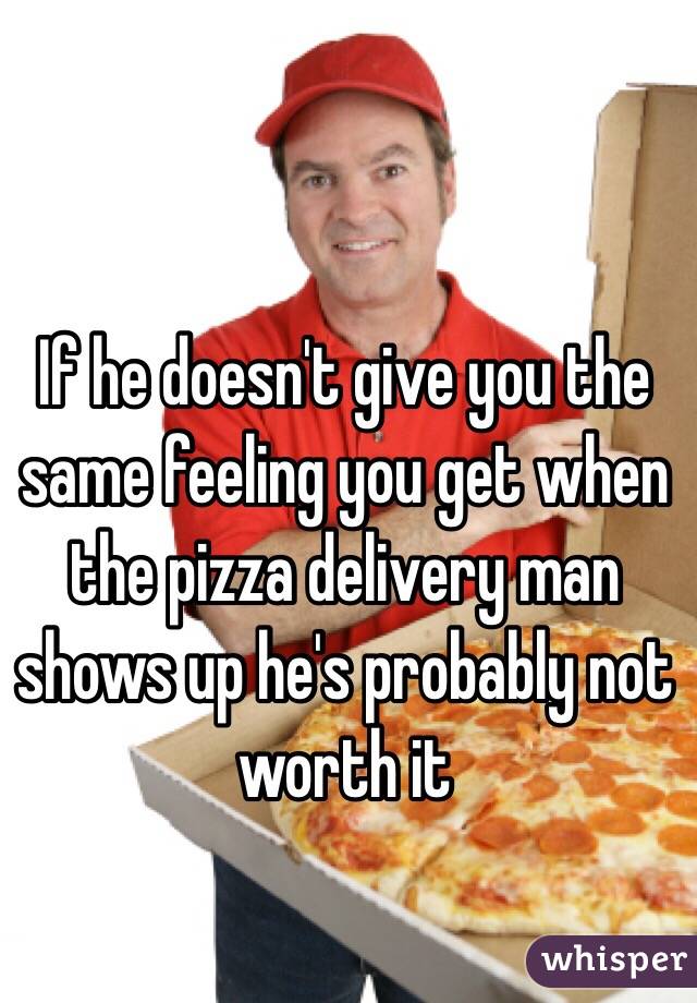 If he doesn't give you the same feeling you get when the pizza delivery man shows up he's probably not worth it